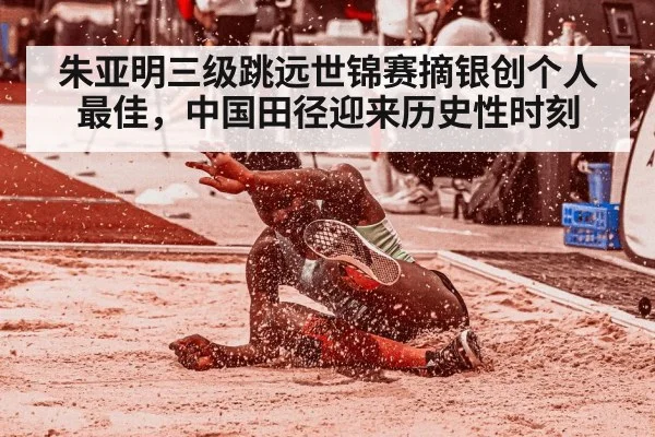 朱亚明三级跳远世锦赛摘银创个人最佳，中国田径迎来历史性时刻
