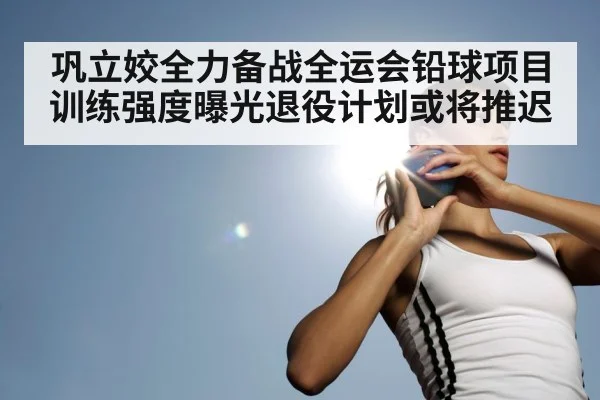 巩立姣全力备战全运会铅球项目训练强度曝光退役计划或将推迟
