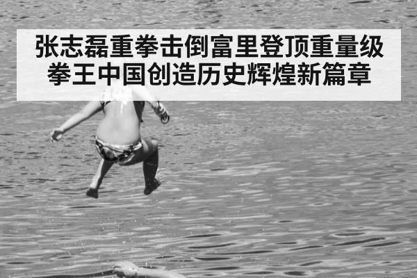 张志磊重拳击倒富里登顶重量级拳王中国创造历史辉煌新篇章