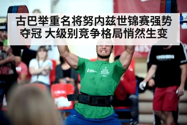 古巴举重名将努内兹世锦赛强势夺冠 大级别竞争格局悄然生变