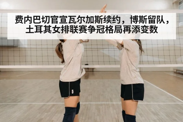 费内巴切官宣瓦尔加斯续约,博斯留队,土耳其女排联赛争冠格局再添变数
